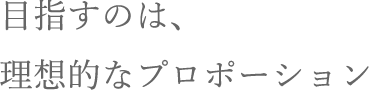 目指すのは、理想的なプロポーション