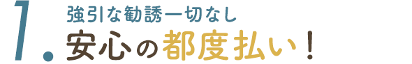 1. 強引な勧誘一切なし 安心の都度払い！