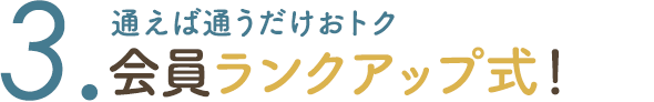 3. 通えば通うだけおトク 会員ランクアップ式！