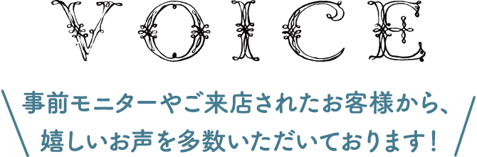 VOICE 事前モニターやご来店されたお客様から、嬉しいお声を多数いただいております！