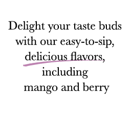 Delight your taste buds with our easy-to-sip, delicious flavors, including mango and berry