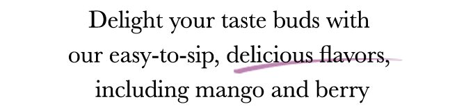 Delight your taste buds with our easy-to-sip, delicious flavors, including mango and berry