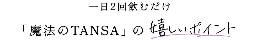 一日2回飲むだけ「魔法のTANSA」の嬉しいポイント